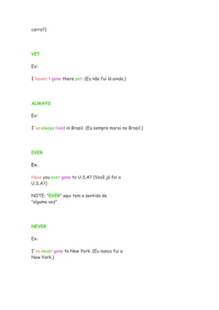 carro?)




YET

Ex:

I haven't gone there yet. (Eu não fui lá ainda.)




ALWAYS

Ex:

I've always lived in Brasil. (Eu sempre morei no Brasil.)




EVER

Ex:

Have you ever gone to U.S.A? (Você já foi a
U.S.A?)

NOTE: "EVER" aqui tem o sentido de
"alguma vez"




NEVER

Ex:

I've never gone to New York .(Eu nunca fui a
New York.)
 