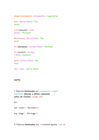 Adjective/adverbs - Comparative - Superlative

Bad - Worse (than) - The
worst

Little(amount) - Less
(than) - The least

Much/many - More (than) - The
most

far (distance) - farther (than) - farthest

far (extent) - further
( than) - furthest

good - better (than) - the
best

late - later - last or latest




NOTE:




1. Palavras terminadas em consoantes / vogal/
consoante dobram a última consoante
antes de receber -er ou -est.

Ex.:

hot - hotter - the hottest

big - bigger - the biggest




2. Palavras terminadas em -e recebem apenas -r e -st.
 
