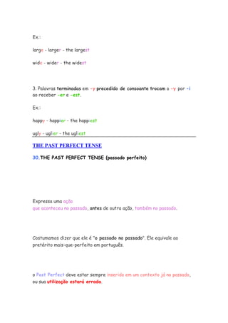 Ex.:

large - larger - the largest

wide - wider - the widest




3. Palavras terminadas em -y precedido de consoante trocam o -y por -i
ao receber -er e -est.

Ex.:

happy - happier - the happiest

ugly - uglier - the ugliest

THE PAST PERFECT TENSE

30.THE PAST PERFECT TENSE (passado perfeito)




Expressa uma ação
que aconteceu no passado, antes de outra ação, também no passado.




Costumamos dizer que ele é "o passado no passado". Ele equivale ao
pretérito mais-que-perfeito em português.




o Past Perfect deve estar sempre inserido em um contexto já no passado,
ou sua utilização estará errada.
 