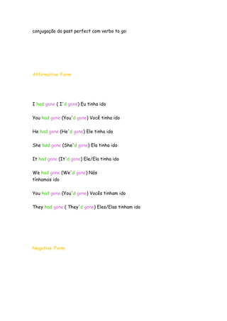 conjugação do past perfect com verbo to go:




Affirmative Form




I had gone ( I'd gone) Eu tinha ido


You had gone (You'd gone) Você tinha ido


He had gone (He'd gone) Ele tinha ido

She had gone (She'd gone) Ela tinha ido


It had gone (It'd gone) Ele/Ela tinha ido


We had gone (We'd gone) Nós
tínhamos ido


You had gone (You'd gone) Vocês tinham ido

They had gone ( They'd gone) Eles/Elas tinham ido




Negative Form
 