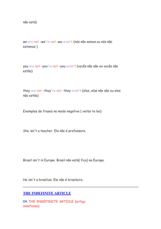 não está)




we are not -we're not -we aren't (nós não somos ou nós não
estamos )




you are not -you're not -you aren't (vocês não são ou vocês não
estão)




they are not -they're not -they aren't (eles, elas não são ou eles
não estão)



Exemplos de frases no modo negativo ( verbo to be):




She isn't a teacher. Ela não é professora.




Brasil isn't in Europe. Brasil não está( fica) na Europa.




He isn't a brasilian. Ele não é brasileiro.



THE INDEFINITE ARTICLE

04.THE INDEFINITE ARTICLE (artigo
indefinido)
 
