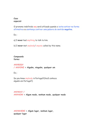Caso
especial:

O pronome indefinido any será utilizado quando o verbo estiver na forma
afirmativa e a sentença contiver uma palavra de sentido negativo.

Ex.:

a) I never had anything to talk to him.

b) I never met anybody/ anyone called by this name.




Compounds
forms:

ANYBODY
/ ANYONE = Alguém, ninguém, qualquer um

Ex.:

Do you know anybody in Portugal?(Você conhece
alguém em Portugal?)




ANYWAY /
ANYHOW = Algum modo, nenhum modo, qualquer modo




ANYWHERE = Algum lugar, nenhum lugar,
qualquer lugar
 