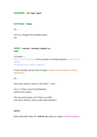 NOWHERE = Em lugar algum




NOTHING = Nada

Ex.:

Nothing changed there.(Nada mudou
lá.)




NONE = nenhum, nenhuma,ninguém ou
nada

Utilizado no
início ou no fim da frase.Este pronome é utilizado quando o verbo está na
forma
afirmativa, mas a idéia é negativa.

Preste atenção, porque none é usado no lugar de um pronome ou de um
substantivo.

Ex.:

How much money is there in the safe? - None.

None of them is my friend.(Nenhum
deles é meu amigo.)

She has much money, but I have none.(Ela
tem muito dinheiro, mas eu não tenho nenhum.)




NOTE:

Esta expressão none of= nenhum de, pode ser usada em três situações:
 