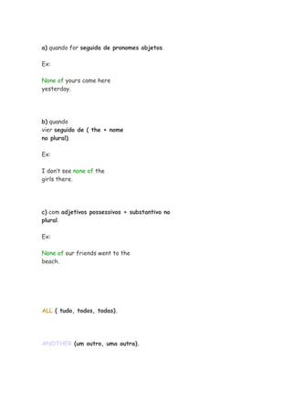 a) quando for seguida de pronomes objetos.

Ex:

None of yours came here
yesterday.




b) quando
vier seguido de ( the + nome
no plural).

Ex:

I don’t see none of the
girls there.




c) com adjetivos possessivos + substantivo no
plural.

Ex:

None of our friends went to the
beach.




ALL ( tudo, todos, todas).




ANOTHER (um outro, uma outra).
 