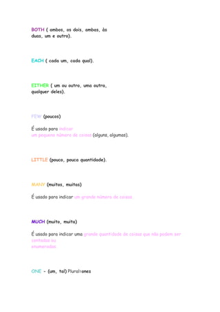 BOTH ( ambos, os dois, ambas, às
duas, um e outro).




EACH ( cada um, cada qual).




EITHER ( um ou outro, uma outra,
qualquer deles).




FEW (poucos)

É usado para indicar
um pequeno número de coisas (alguns, algumas).




LITTLE (pouco, pouca quantidade).




MANY (muitos, muitas)

É usado para indicar um grande número de coisas.




MUCH (muito, muita)

É usado para indicar uma grande quantidade de coisas que não podem ser
contadas ou
enumeradas.




ONE - (um, tal) Plural=ones
 