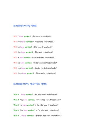 INTERROGATIVE FORM:




Will I have worked? = Eu terei trabalhado?

Will you have worked?= Você terá trabalhado?

Will he have worked? = Ele terá trabalhado?

Will she have worked? = Ela terá trabalhado?

Will it have worked? = Ele/ela terá trabalhado?

Will we have worked? = Nós teremos trabalhado?

Will you have worked? = Vocês terão trabalhado?

Will they have worked? = Eles terão trabalhado?




INTRROGATIVE-NEGATIVE FORM:




Won't I have worked? = Eu não terei trabalhado?

Won't You have worked? = Você não terá trabalhado?

Won't He have worked? = Ele não terá trabalhado?

Won't She have worked? = Ela não terá trabalhado?

Won't It have worked? = Ele/ela não terá trabalhado?
 