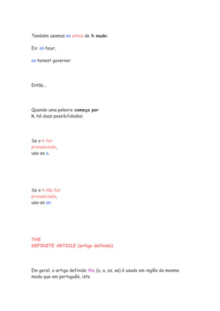 Também usamos an antes do h mudo:

Ex: an hour,

an honest governor




Então...




Quando uma palavra começa por
h, há duas possibilidades:




Se o h for
pronunciado,
usa-se a.




Se o h não for
pronunciado,
usa-se an.




THE
DEFINITE ARTICLE (artigo definido)




Em geral, o artigo definido the (o, a, os, as) é usado em inglês do mesmo
modo que em português, isto
 