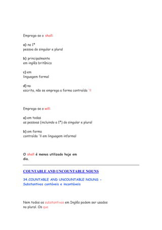 Emprega-se o shall:

a) na 1ª
pessoa do singular e plural

b) principalmente
em inglês britânico

c) em
linguagem formal

d) na
escrita, não se emprega a forma contraída 'll




Emprega-se o will:

a) em todas
as pessoas (incluindo a 1ª) do singular e plural

b) em forma
contraída 'll em linguagem informal




O shall é menos utilizado hoje em
dia.


COUNTABLE AND UNCOUNTABLE NOUNS

34.COUNTABLE AND UNCOUNTABLE NOUNS -
Substantivos contáveis e incontáveis




Nem todos os substantivos em Inglês podem ser usados
no plural. Os que
 