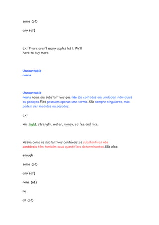 some (of)

any (of)




Ex.:There aren’t many apples left. We’ll
have to buy more.




Uncountable
nouns




Uncountable
nouns nomeiam substantivos que não são contados em unidades individuais
ou pedaços.Eles possuem apenas uma forma. São sempre singulares, mas
podem ser medidos ou pesados.

Ex.:

Air, light, strength, water, money, coffee and rice.




Assim como os subtantivos contáveis, os substantivos não
contáveis têm também seus quantifiers determinantes.São eles:

enough

some (of)

any (of)

none (of)

no

all (of)
 