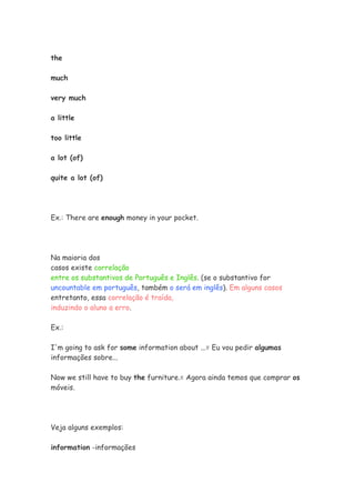 the

much

very much

a little

too little

a lot (of)

quite a lot (of)




Ex.: There are enough money in your pocket.




Na maioria dos
casos existe correlação
entre os substantivos de Português e Inglês. (se o substantivo for
uncountable em português, também o será em inglês). Em alguns casos
entretanto, essa correlação é traída,
induzindo o aluno a erro.

Ex.:

I'm going to ask for some information about ...= Eu vou pedir algumas
informações sobre...

Now we still have to buy the furniture.= Agora ainda temos que comprar os
móveis.




Veja alguns exemplos:

information -informações
 