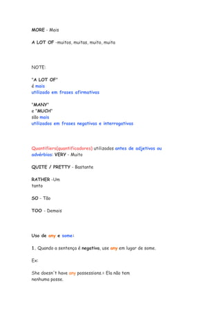 MORE - Mais

A LOT OF -muitos, muitas, muito, muita




NOTE:

"A LOT OF"
é mais
utilizado em frases afirmativas

"MANY"
e "MUCH"
são mais
utilizados em frases negativas e interrogativas




Quantifiers(quantificadores) utilizados antes de adjetivos ou
advérbios: VERY - Muito

QUITE / PRETTY - Bastante

RATHER -Um
tanto

SO - Tão

TOO - Demais




Uso de any e some:

1. Quando a sentença é negativa, use any em lugar de some.

Ex:

She doesn't have any possessions.= Ela não tem
nenhuma posse.
 