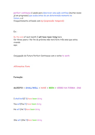 perfect continuous é usado para descrever uma ação contínua (muitas vezes
já em progresso) que acaba antes de um determinado momento no
futuro, e é
frequentemente utilizado com by+(expressão temporal):




Ex.:

By the end of next month I will have been living here
for three years.= No fim do próximo mês terá feito três anos que estou
vivendo
aqui.




Conjugação do Future Perfect Continuous com o verbo to work:




Affirmative Form




Formação:




SUJEITO + SHALL/WILL + HAVE + BEEN + VERBO NA FORMA -ING




I shall/will(I'll) have been doing

You will(You'll) have been doing

He will (He'll)have been doing




She will (She'll)have been doing
 
