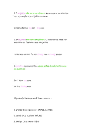 1. O adjetivo não varia em número. Mesmo que o substantivo
apareça no plural, o adjetivo conserva




a mesma forma: big car - big cars




2. O adjetivo não varia em gênero. O substantivo pode ser
masculino ou feminino, mas o adjetivo




conserva a mesma forma: strong man - strong woman




3. adjetivo normalmente é usado antes do substantivo que
ele qualifica:




Ex: I have big cars.

He is a strong man.




Alguns adjetivos que você deve conhecer:




1. grande: BIG x pequeno: SMALL, LITTLE


2. velho: OLD x jovem: YOUNG


3. antigo: OLD x novo: NEW
 