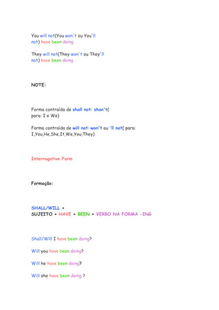 You will not(You won't ou You'll
not) have been doing

They will not(They won't ou They'll
not) have been doing




NOTE:




Forma contraída de shall not: shan't(
para: I e We)

Forma contraída de will not: won't ou 'll not( para:
I,You,He,She,It,We,You,They)




Interrogative Form




Formação:




SHALL/WILL +
SUJEITO + HAVE + BEEN + VERBO NA FORMA -ING




Shall/Will I have been doing?

Will you have been doing?

Will he have been doing?

Will she have been doing ?
 
