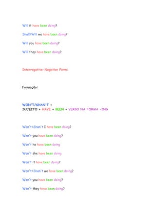 Will it have been doing?

Shall/Will we have been doing?

Will you have been doing?

Will they have been doing?




Interrogative-Negative Form:




Formação:




WON'T/SHAN'T +
SUJEITO + HAVE + BEEN + VERBO NA FORMA -ING




Won't/Shan't I have been doing?

Won't you have been doing?

Won't he have been doing

Won't she have been doing

Won't it have been doing?

Won't/Shan't we have been doing?

Won't you have been doing?

Won't they have been doing?
 