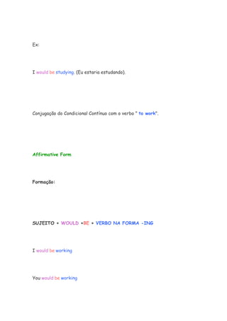 Ex:




I would be studying. (Eu estaria estudando).




Conjugação do Condicional Contínuo com o verbo " to work".




Affirmative Form




Formação:




SUJEITO + WOULD +BE + VERBO NA FORMA -ING




I would be working




You would be working
 