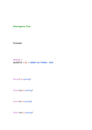 Interrogative Form




Formação:




WOULD +
SUJEITO + BE + VERBO NA FORMA -ING




Would I be working?




Would you be working?




Would he be working?




Would she be working?
 