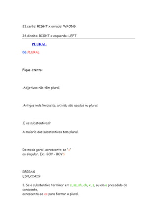 23.certo: RIGHT x errado: WRONG


24.direito: RIGHT x esquerdo: LEFT

      PLURAL

06.PLURAL




Fique atento:




.Adjetivos não têm plural.




.Artigos indefinidos (a, an) não são usados no plural.




.E os substantivos?

A maioria dos substantivos tem plural.




De modo geral, acrescenta-se "s"
ao singular. Ex.: BOY - BOYS




REGRAS
ESPECIAIS:

1. Se o substantivo terminar em s, ss, sh, ch, x, z, ou em o precedido de
consoante,
acrescenta-se es para formar o plural.
 