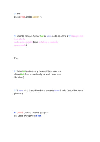 If the
phone rings, please answer it.




4. Quando na frase houver had ou were, pode-se omitir o if fazendo-se a
inversão do
verbo com o sujeito (para enfatizar a condição
apresentada).




Ex.:




If John had arrived early, he would have seen the
show.(Had John arrived early, he would have seen
the show.).




If I were rich, I would buy her a present.(Were I rich, I would buy her a
present.)




5. Unless (se não; a menos que) pode
ser usado em lugar de if not.
 