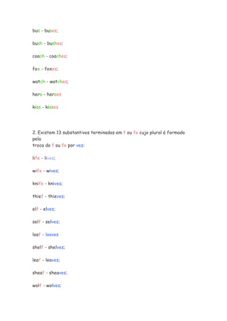 bus - buses;

bush - bushes;

coach - coaches;

fox - foxes;

watch - watches;

hero - heroes

kiss - kisses




2. Existem 13 substantivos terminados em f ou fe cujo plural é formado
pela
troca do f ou fe por ves:

life - lives;

wife - wives;

knife - knives;

thief - thieves;

elf - elves;

self - selves;

loaf - loaves

shelf - shelves;

leaf - leaves;

sheaf - sheaves;

wolf - wolves;
 