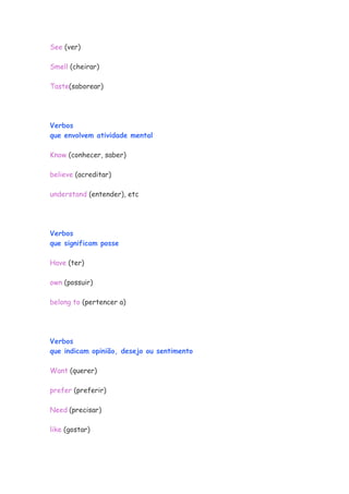 See (ver)

Smell (cheirar)

Taste(saborear)




Verbos
que envolvem atividade mental

Know (conhecer, saber)

believe (acreditar)

understand (entender), etc




Verbos
que significam posse

Have (ter)

own (possuir)

belong to (pertencer a)




Verbos
que indicam opinião, desejo ou sentimento

Want (querer)

prefer (preferir)

Need (precisar)

like (gostar)
 