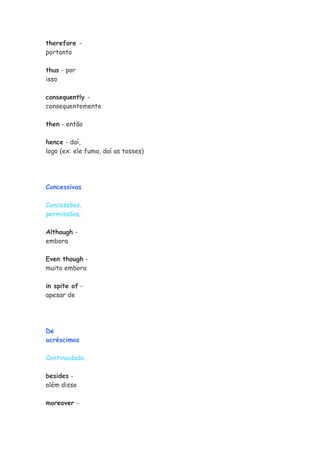 therefore -
portanto

thus - por
isso

consequently -
consequentemente

then - então

hence - daí,
logo (ex: ele fuma, daí as tosses)




Concessivas

Concessões,
permissões.

Although -
embora

Even though -
muito embora

in spite of -
apesar de




De
acréscimos

Continuidade.

besides -
além disso

moreover -
 