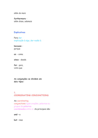 além do mais

furthermore -
além disso, ademais




Explicativas

Para dar
explicação à algo, dar razão à.

because -
porque

as - como

since - desde

for - pois,
visto que




As conjunções se dividem em
dois tipos:




1.
COORDINATING CONJUNCTIONS

As coordinating
conjunctions ligam orações, palavras ou
grupos de palavras
coordenadas entre si. As principais são:

and – e

but – mas
 