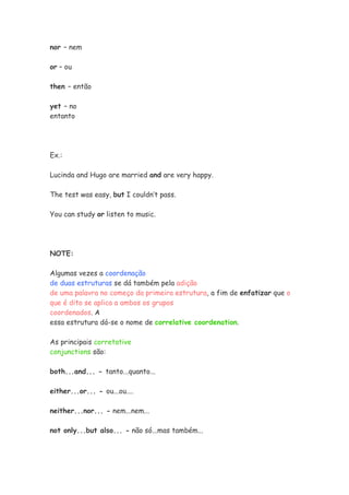 nor – nem

or – ou

then – então

yet – no
entanto




Ex.:

Lucinda and Hugo are married and are very happy.

The test was easy, but I couldn’t pass.

You can study or listen to music.




NOTE:

Algumas vezes a coordenação
de duas estruturas se dá também pela adição
de uma palavra no começo da primeira estrutura, a fim de enfatizar que o
que é dito se aplica a ambos os grupos
coordenados. A
essa estrutura dá-se o nome de correlative coordenation.

As principais corretative
conjunctions são:

both...and... - tanto...quanto...

either...or... - ou...ou....

neither...nor... - nem...nem...

not only...but also... - não só...mas também...
 