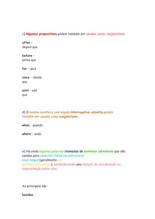 c) Algumas prepositions podem também ser usadas como conjunctions:

after -
depois que

before -
antes que

for - pois

since - desde
que

until - até
que




d) O mesmo acontece com alguns interrogative adverbs,podem
também ser usados como conjunctions:

when - quando

where - onde




e) Há ainda algumas palavras chamadas de sentence adverbials que são
usadas para conectar idéias em estruturas
mais longas (geralmente em
períodos diferentes), estabelecendo uma relação de coordenação ou
subordinação entre elas.




As principais são:

besides -
 