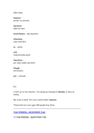 além disso

however -
porém; no entanto

moreover -
além do mais

nevertheless - não obstante

otherwise -
caso contrário

so - assim

still -
todavia;ainda assim

therefore -
por essa razão; portanto

though -
entretanto

yet - contudo




Ex.:

I can’t go to the theatre.. I’m doing my homework. Besides, I have no
money.

My room is small. It’s very comfortable, however.

These hats are very ugly. Yet people buy them.


TAG ENDING - QUESTION TAG

45.TAG ENDING - QUESTION TAG
 