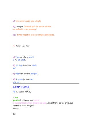 a) vem sempre após uma vírgula;


b) é sempre formado por um verbo auxiliar
ou anômalo e um pronome;


c) a forma negativa aparece sempre abreviada.




4. Casos especiais:




a) I am very late, aren't
I ? / am I not?


b) Let's go home now, shall
we?


c) Open the window, will you?


d) She may go now, may
she not?

PASSIVE VOICE

46.PASSIVE VOICE

A voz
passiva é utilizada para contar
o que acontece com os objetos da ação. Ao contrário da voz ativa, que
contamos o que o sujeito
realiza.


Ex:
 