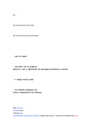 Ex.:




He said that he felt well.




He said that he was confused




• sem as aspas




• narrador usa as próprias
palavras, mas o significado da mensagem permanece o mesmo




• o tempo verbal muda




• há também mudanças em
outros componentes da sentença




São dois os
verbos mais
comuns que
introduzem o discurso indireto (reporting verbs / verbos introdutórios), say
 