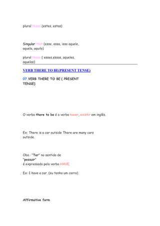 plural these (estes, estas)




Singular that (esse, essa, isso aquele,
aquela, aquilo)

plural those ( esses,essas, aqueles,
aquelas)

VERB THERE TO BE(PRESENT TENSE)

07.VERB THERE TO BE ( PRESENT
TENSE)




O verbo there to be é o verbo haver, existir em inglês.




Ex: There is a car outside There are many cars
outside.




Obs.: "Ter" no sentido de
"possuir"
é expressado pelo verbo HAVE.

Ex: I have a car. (eu tenho um carro)




Affirmative form
 