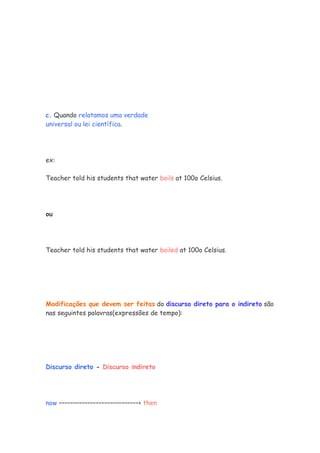 c. Quando relatamos uma verdade
universal ou lei científica.




ex:

Teacher told his students that water boils at 100o Celsius.




ou




Teacher told his students that water boiled at 100o Celsius.




Modificações que devem ser feitas do discurso direto para o indireto são
nas seguintes palavras(expressões de tempo):




Discurso direto - Discurso indireto




now ––––––––––––––––––––––––––––› then
 
