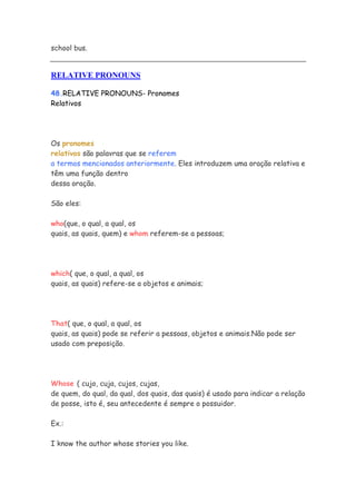 school bus.


RELATIVE PRONOUNS

48.RELATIVE PRONOUNS- Pronomes
Relativos




Os pronomes
relativos são palavras que se referem
a termos mencionados anteriormente. Eles introduzem uma oração relativa e
têm uma função dentro
dessa oração.

São eles:

who(que, o qual, a qual, os
quais, as quais, quem) e whom referem-se a pessoas;




which( que, o qual, a qual, os
quais, as quais) refere-se a objetos e animais;




That( que, o qual, a qual, os
quais, as quais) pode se referir a pessoas, objetos e animais.Não pode ser
usado com preposição.




Whose ( cujo, cuja, cujos, cujas,
de quem, do qual, da qual, dos quais, das quais) é usado para indicar a relação
de posse, isto é, seu antecedente é sempre o possuidor.

Ex.:

I know the author whose stories you like.
 