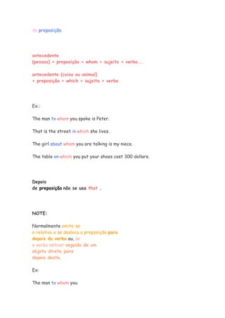 de preposição.




antecedente
(pessoa) + preposição + whom + sujeito + verbo...

antecedente (coisa ou animal)
+ preposição + which + sujeito + verbo




Ex.:

The man to whom you spoke is Peter.

That is the street in which she lives.

The girl about whom you are talking is my niece.

The table on which you put your shoes cost 300 dollars.




Depois
de preposição não se usa that .




NOTE:

Normalmente omite-se
o relativo e se desloca a preposição para
depois do verbo ou, se
o verbo estiver seguido de um
objeto direto, para
depois deste.

Ex:

The man to whom you
 