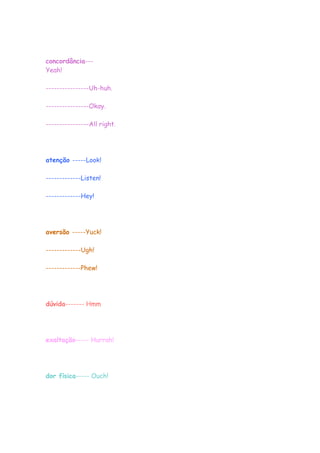 concordância---
Yeah!

----------------Uh-huh.

----------------Okay.

----------------All right.




atenção -----Look!

-------------Listen!

-------------Hey!




aversão -----Yuck!

-------------Ugh!

-------------Phew!




dúvida------- Hmm




exaltação----- Hurrah!




dor física----- Ouch!
 