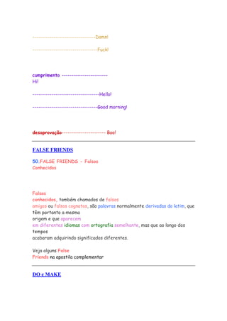 ---------------------------------Damn!

----------------------------------Fuck!




cumprimento ------------------------
Hi!

-----------------------------------Hello!

----------------------------------Good morning!




desaprovação----------------------- Boo!


FALSE FRIENDS

50.FALSE FRIENDS - Falsos
Conhecidos




Falsos
conhecidos, também chamados de falsos
amigos ou falsos cognatos, são palavras normalmente derivadas do latim, que
têm portanto a mesma
origem e que aparecem
em diferentes idiomas com ortografia semelhante, mas que ao longo dos
tempos
acabaram adquirindo significados diferentes.

Veja alguns False
Friends na apostila complementar


DO e MAKE
 