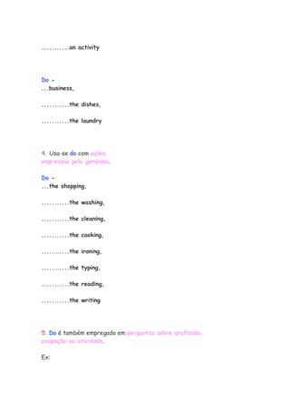 ...........an activity




Do -
...business,

...........the dishes,

...........the laundry




4. Usa-se do com ações
expressas pelo gerúndio.

Do -
...the shopping,

...........the washing,

...........the cleaning,

...........the cooking,

...........the ironing,

...........the typing,

...........the reading,

...........the writing




5. Do é também empregado em perguntas sobre profissão,
ocupação ou atividade.

Ex:
 