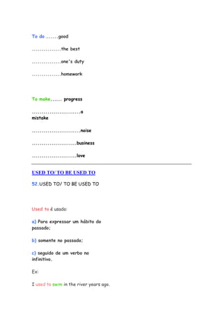 To do .......good

...............the best

...............one's duty

...............homework




To make...... progress

.........................a
mistake

.........................noise

.......................business

.......................love


USED TO/ TO BE USED TO

52.USED TO/ TO BE USED TO




Used to é usado:

a) Para expressar um hábito do
passado;

b) somente no passado;

c) seguido de um verbo no
infinitivo.

Ex:

I used to swim in the river years ago.
 