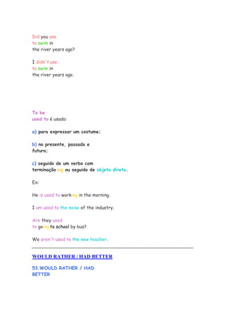 Did you use
to swim in
the river years ago?

I didn't use
to swim in
the river years ago.




To be
used to é usado:

a) para expressar um costume;

b) no presente, passado e
futuro;

c) seguido de um verbo com
terminação ing ou seguido de objeto direto.

Ex:

He is used to working in the morning.

I am used to the noise of the industry.

Are they used
to going to school by bus?

We aren't used to the new teacher.


WOULD RATHER / HAD BETTER

53.WOULD RATHER / HAD
BETTER
 