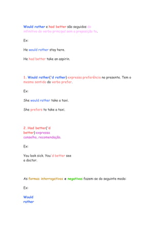 Would rather e had better são seguidos do
infinitivo do verbo principal sem a preposição to.

Ex:

He would rather stay here.

He had better take an aspirin.




1. Would rather('d rather) expressa preferência no presente. Tem o
mesmo sentido do verbo prefer.

Ex:

She would rather take a taxi.

She prefers to take a taxi.




2. Had better('d
better) expressa
conselho, recomendação.

Ex:

You look sick. You'd better see
a doctor.




As formas interrogativas e negativas fazem-se do seguinte modo:

Ex:

Would
rather
 