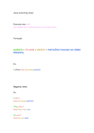 (have something done)




Expressa uma ação
que alguém faz a nosso pedido ou em nosso favor.




Formação:




SUJEITO + TO HAVE + OBJETO + PARTICÍPIO PASSADO DO VERBO
PRINCIPAL




Ex:


I often have my house painted.




Negative form:

Ex:


I don't
have my house painted.

They didn't
have their hair cut.

He won't
have his car sold.
 