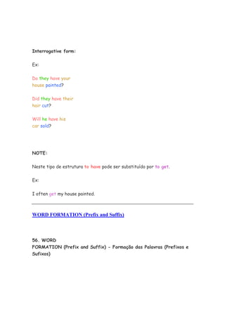 Interrogative form:


Ex:


Do they have your
house painted?


Did they have their
hair cut?


Will he have his
car sold?




NOTE:


Neste tipo de estrutura to have pode ser substituído por to get.


Ex:


I often get my house painted.



WORD FORMATION (Prefix and Suffix)



56. WORD
FORMATION (Prefix and Suffix) - Formação das Palavras (Prefixos e
Sufixos)
 