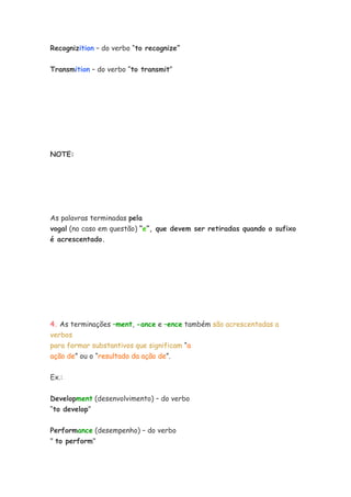 Recognizition – do verbo “to recognize”


Transmition – do verbo “to transmit”




NOTE:




As palavras terminadas pela
vogal (no caso em questão) “e”, que devem ser retiradas quando o sufixo
é acrescentado.




4. As terminações –ment, -ance e –ence também são acrescentadas a
verbos
para formar substantivos que significam “a
ação de” ou o “resultado da ação de”.


Ex.:

Development (desenvolvimento) – do verbo
“to develop”

Performance (desempenho) – do verbo
" to perform"
 