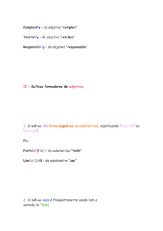 Complexity – do adjetivo “complex”


Telativity – do adjetivo “relative”


Responsibility – do adjetivo “responsable”




II – Sufixos formadores de adjetivos




1. O sufixo –ful forma adjetivos de substantivos, significando “cheio de” ou
“que tem”.


Ex.:


Faithful (fiel) – do substantivo “faith”

Useful (útil) – do substantivo “use”




2. O sufixo –less é freqüentemente usado com o
sentido de “falta
 