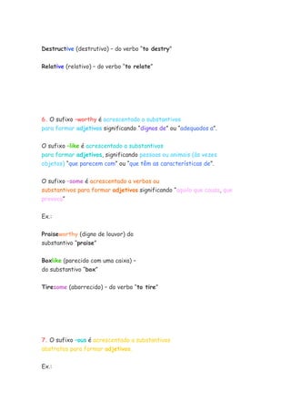 Destructive (destrutivo) – do verbo “to destry”


Relative (relativo) – do verbo “to relate”




6. O sufixo –worthy é acrescentado a substantivos
para formar adjetivos significando “dignos de” ou “adequados a”.


O sufixo –like é acrescentado a substantivos
para formar adjetivos, significando pessoas ou animais (às vezes
objetos) “que parecem com” ou “que têm as características de”.


O sufixo –some é acrescentado a verbos ou
substantivos para formar adjetivos significando “aquilo que causa, que
provoca”


Ex.:


Praiseworthy (digno de louvor) do
substantivo “praise”

Boxlike (parecido com uma caixa) –
do substantivo “box”

Tiresome (aborrecido) – do verbo “to tire”




7. O sufixo –ous é acrescentado a substantivos
abstratos para formar adjetivos.


Ex.:
 