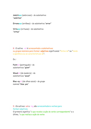 Ambitious (ambicioso) – do substantivo
“ambition”

Erroneous (errôneo) – do substantivo “error”


Virtuous (virtuoso) – do substantivo
“virtue”




8. O sufixo –ed é acrescentado a substantivos
ou grupos nominais para formar adjetivos significando “feitos de” ou “tendo
a aparência ou as características de”.


Ex.:


Pointed (pontiagudo) – do
substantivos “point”


Wooded (de madeira) – do
substantivos “wood”

Blue-eyed (de olhos azuis) – do grupo
nominal “blue yes”




9. Os sufixos –ed e –ing são acrescentados a verbos para
formar adjetivos.
O primeiro significa “o que recebe a ação do verbo correspondente” e o
último, “o que realiza a ação do verbo
 