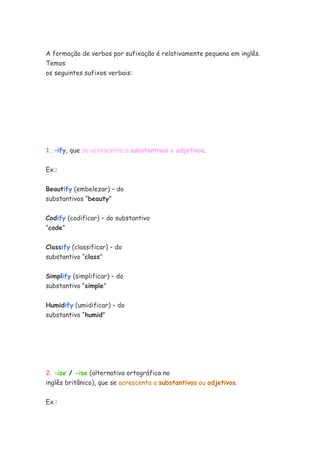 A formação de verbos por sufixação é relativamente pequena em inglês.
Temos
os seguintes sufixos verbais:




1. –ify, que se acrescenta a substantivos e adjetivos.


Ex.:


Beautify (embelezar) – do
substantivos “beauty”


Codify (codificar) – do substantivo
“code”


Classify (classificar) – do
substantivo “class”


Simplify (simplificar) – do
substantivo “simple”


Humidify (umidificar) – do
substantivo “humid”




2. –ize / -ise (alternativa ortográfica no
inglês britânico), que se acrescenta a substantivos ou adjetivos.


Ex.:
 