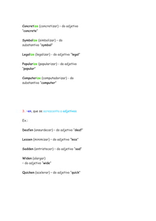 Concretize (concretizar) – do adjetivo
“concrete”

Symbolize (simbolizar) – do
substantivo “symbol”


Legalize (legalizar) - do adjetivo “legal”


Popularize (popularizar) - do adjetivo
“popular”


Computerize (computadorizar) - do
substantivo “computer”




3. –en, que se acrescenta a adjetivos


Ex.:


Deafen (ensurdecer) – do adjetivo “deaf”

Lessen (minimizar) – do adjetivo “less”


Sadden (entristecer) – do adjetivo “sad”

Widen (alargar)
– do adjetivo “wide”

Quicken (acelerar) – do adjetivo “quick”
 
